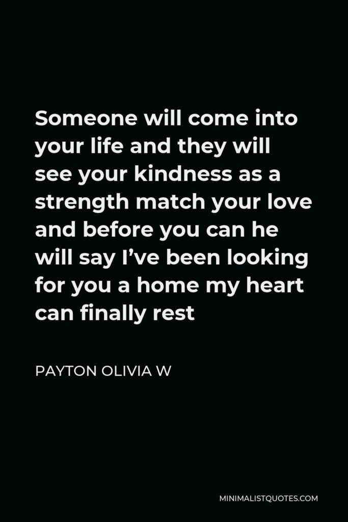 Payton Olivia W Quote - Someone will come into your life and they will see your kindness as a strength match your love and before you can he will say I’ve been looking for you a home my heart can finally rest