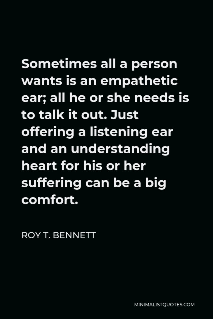 Roy T. Bennett Quote - Sometimes all a person wants is an empathetic ear; all he or she needs is to talk it out. Just offering a listening ear and an understanding heart for his or her suffering can be a big comfort.