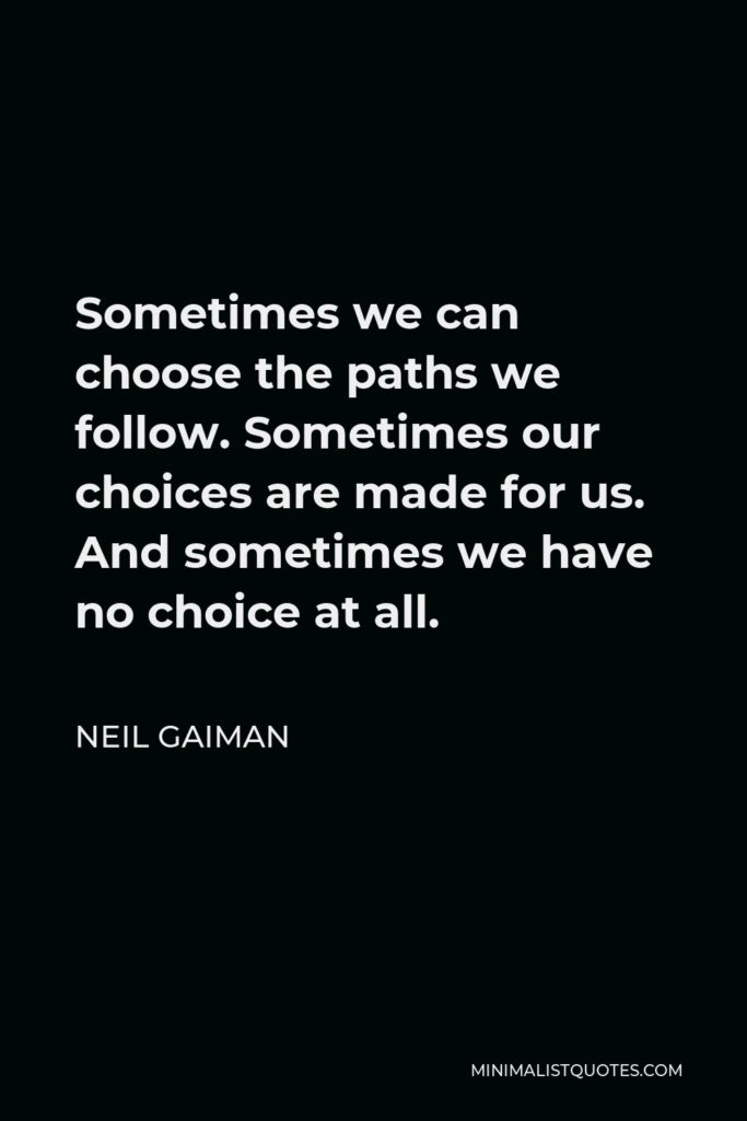 Neil Gaiman Quote - Sometimes we can choose the paths we follow. Sometimes our choices are made for us. And sometimes we have no choice at all.