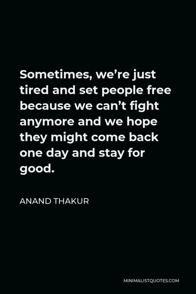 Anand Thakur Quote - Sometimes, we’re just tired and set people free because we can’t fight anymore and we hope they might come back one day and stay for good.