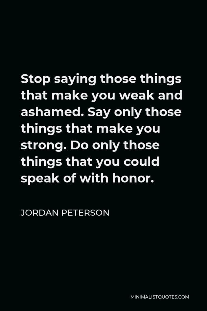 Jordan Peterson Quote - Stop saying those things that make you weak and ashamed. Say only those things that make you strong. Do only those things that you could speak of with honor.