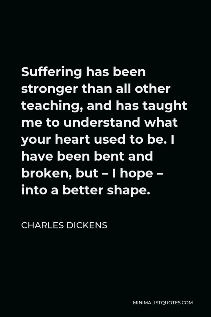 Charles Dickens Quote - Suffering has been stronger than all other teaching, and has taught me to understand what your heart used to be. I have been bent and broken, but – I hope – into a better shape.