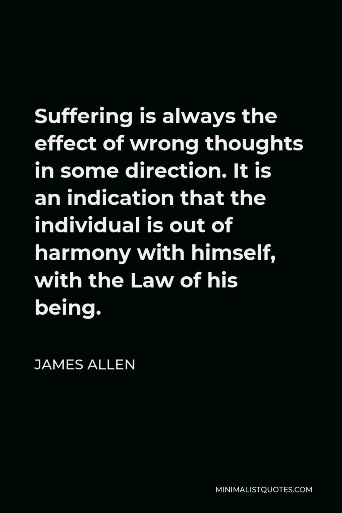 James Allen Quote - Suffering is always the effect of wrong thoughts in some direction. It is an indication that the individual is out of harmony with himself, with the Law of his being.