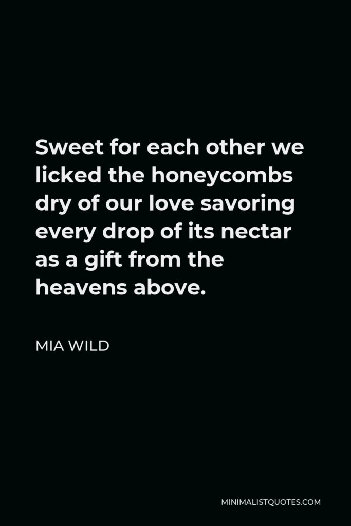Mia Wild Quote - Sweet for each other we licked the honeycombs dry of our love savoring every drop of its nectar as a gift from the heavens above.