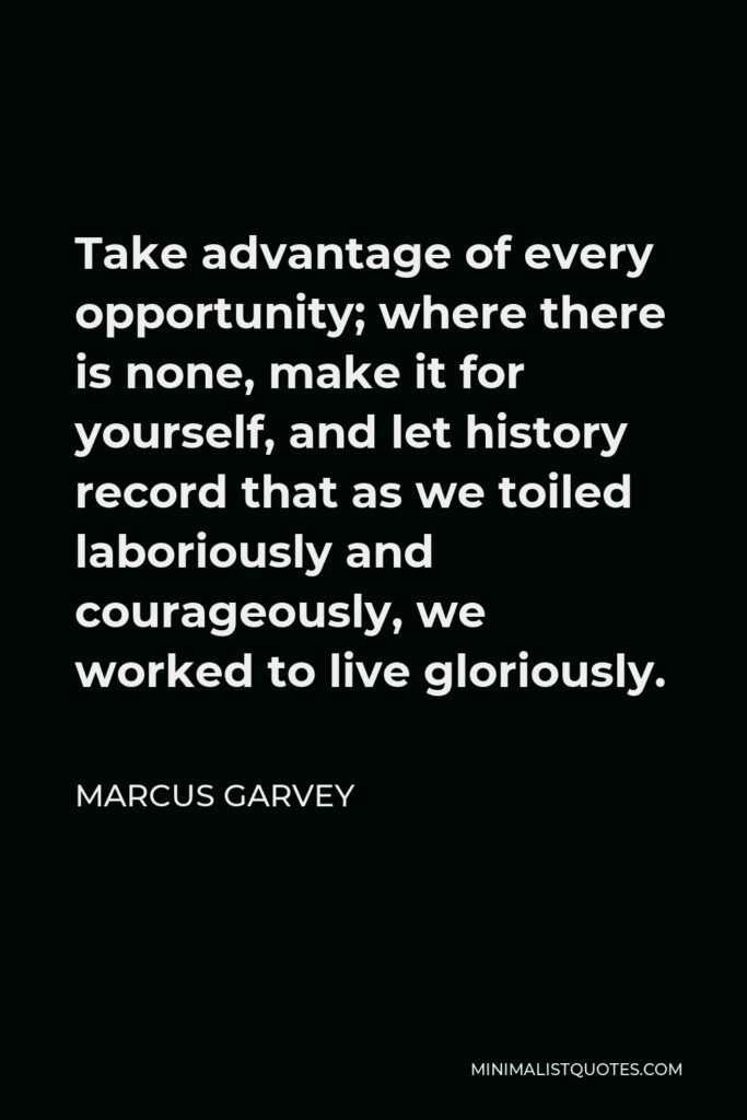 Marcus Garvey Quote - Take advantage of every opportunity; where there is none, make it for yourself, and let history record that as we toiled laboriously and courageously, we worked to live gloriously.