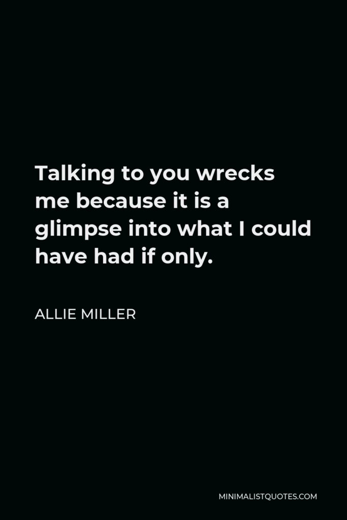 Allie Miller Quote - Talking to you wrecks me because it is a glimpse into what I could have had if only.