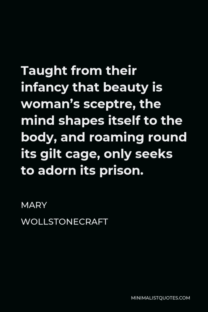 Mary Wollstonecraft Quote - Taught from their infancy that beauty is woman’s sceptre, the mind shapes itself to the body, and roaming round its gilt cage, only seeks to adorn its prison.