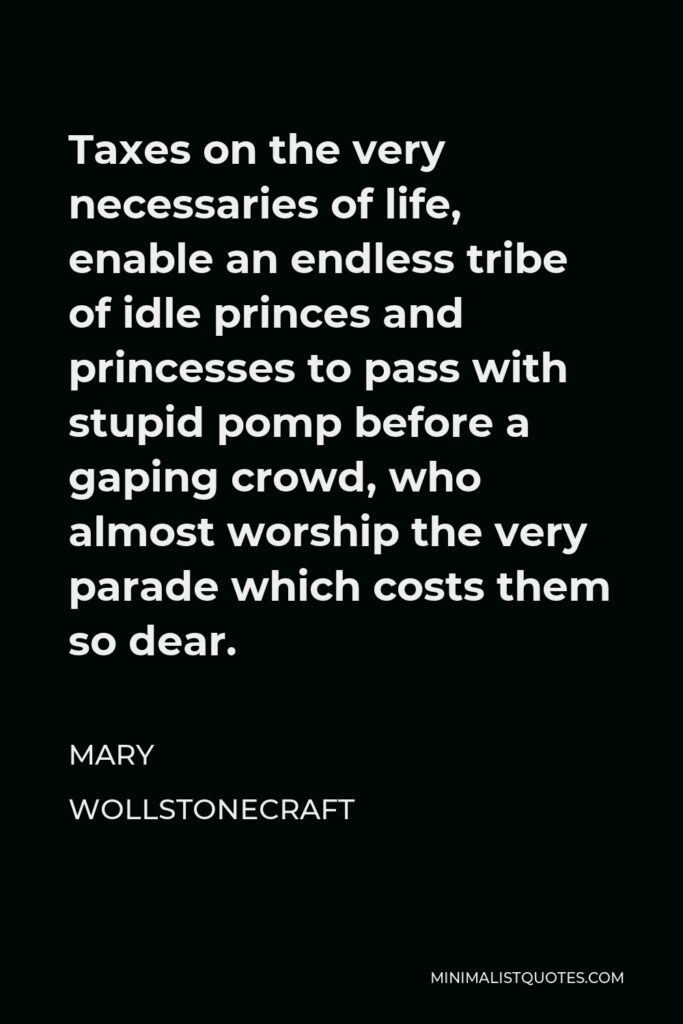 Mary Wollstonecraft Quote - Taxes on the very necessaries of life, enable an endless tribe of idle princes and princesses to pass with stupid pomp before a gaping crowd, who almost worship the very parade which costs them so dear.