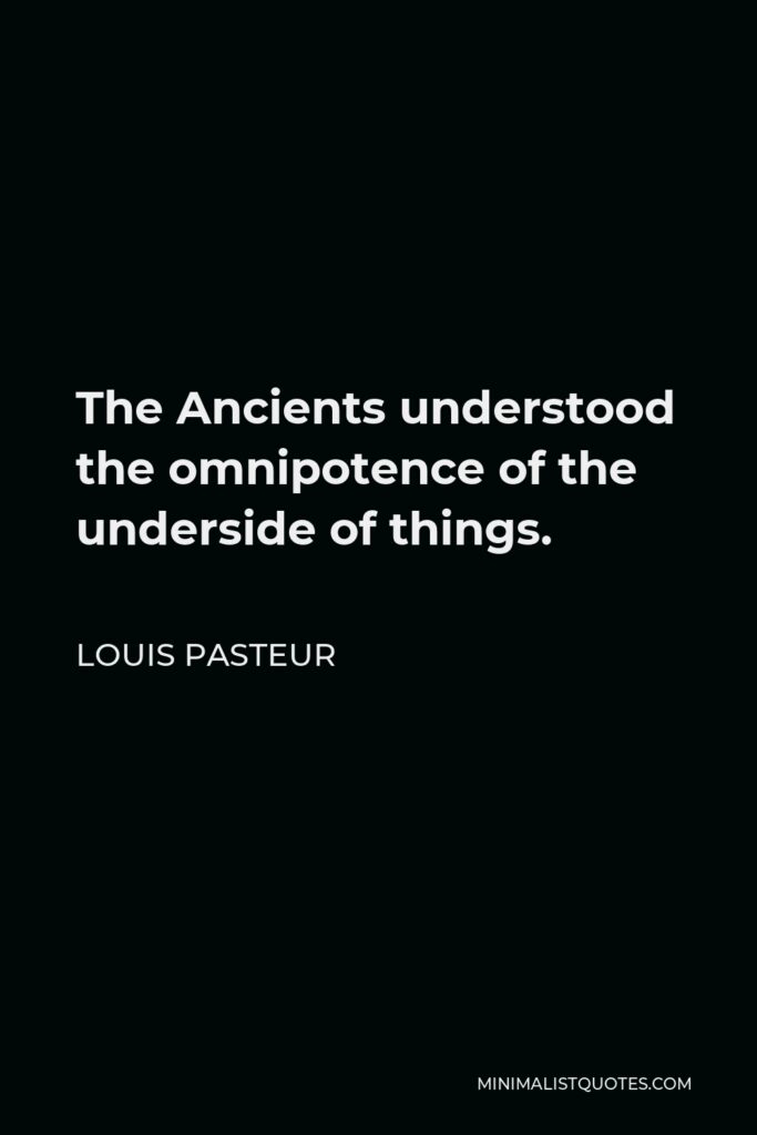 Louis Pasteur Quote - The Ancients understood the omnipotence of the underside of things.