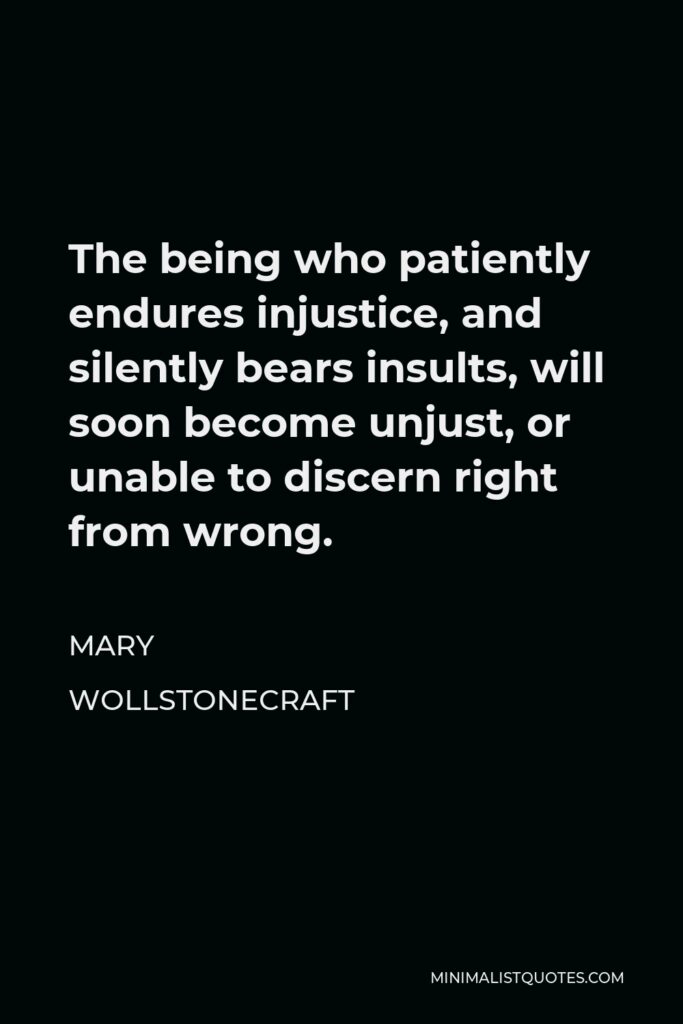 Mary Wollstonecraft Quote - The being who patiently endures injustice, and silently bears insults, will soon become unjust, or unable to discern right from wrong.