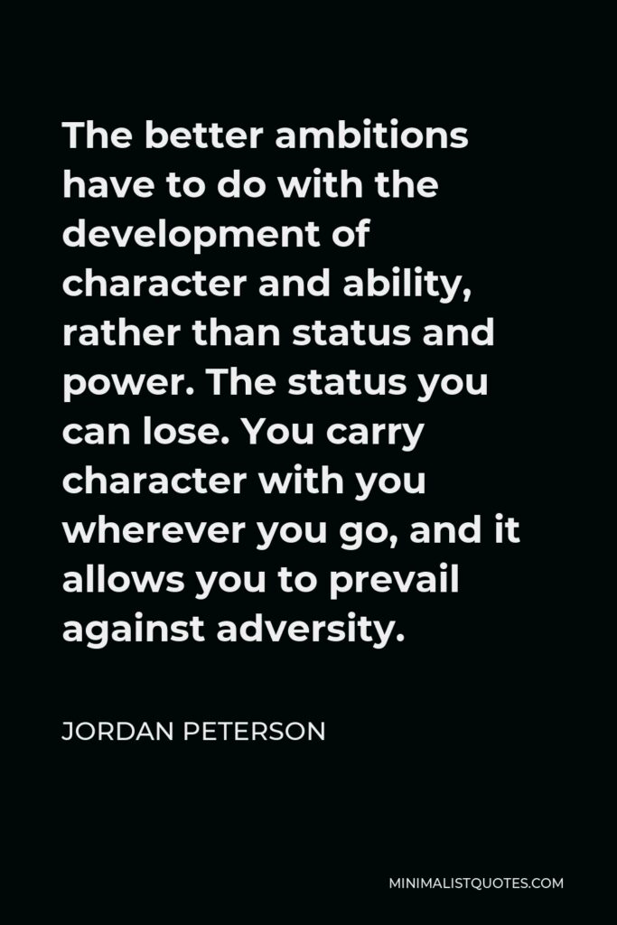 Jordan Peterson Quote - The better ambitions have to do with the development of character and ability, rather than status and power. The status you can lose. You carry character with you wherever you go, and it allows you to prevail against adversity.