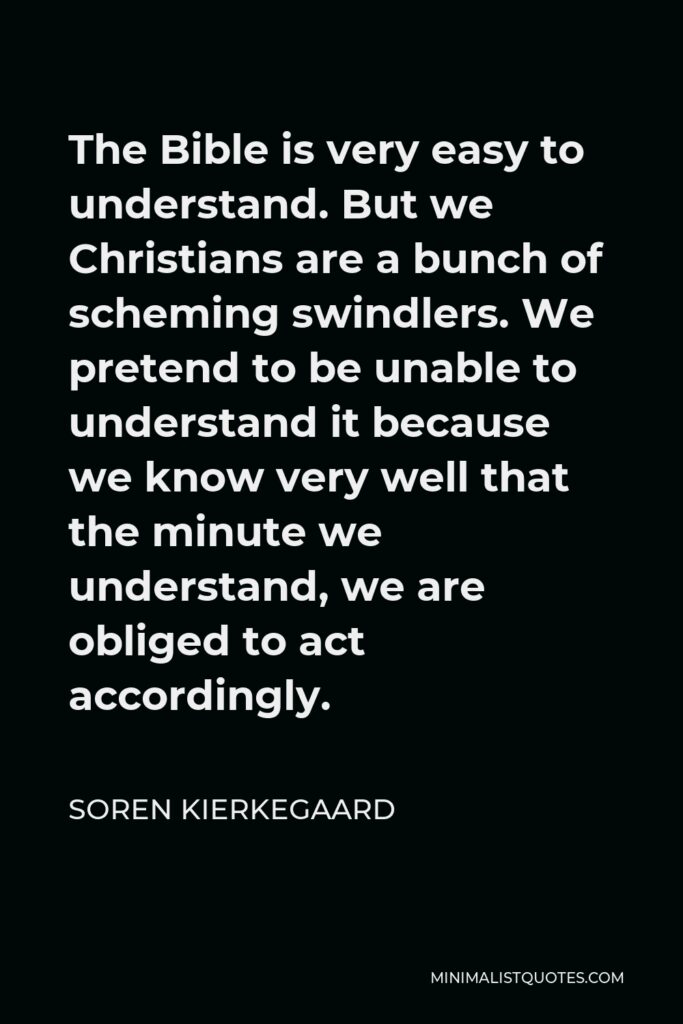 Soren Kierkegaard Quote - The Bible is very easy to understand. But we Christians are a bunch of scheming swindlers. We pretend to be unable to understand it because we know very well that the minute we understand, we are obliged to act accordingly.