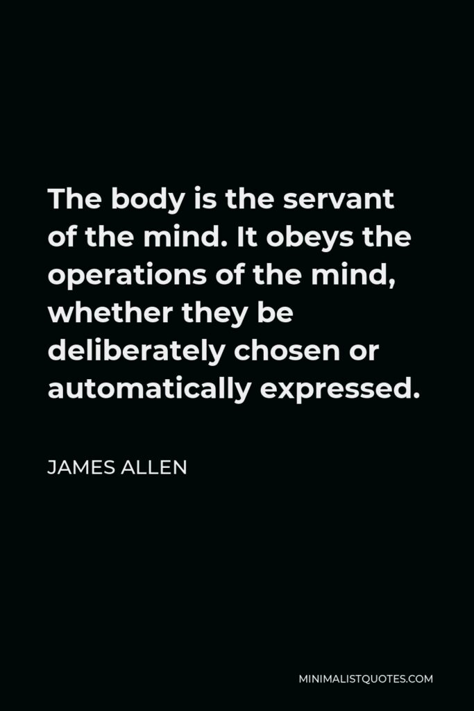 James Allen Quote - The body is the servant of the mind. It obeys the operations of the mind, whether they be deliberately chosen or automatically expressed.