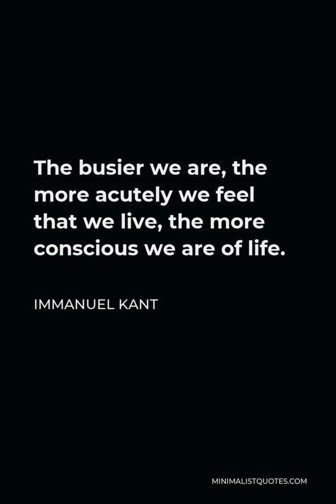 Immanuel Kant Quote - The busier we are, the more acutely we feel that we live, the more conscious we are of life.