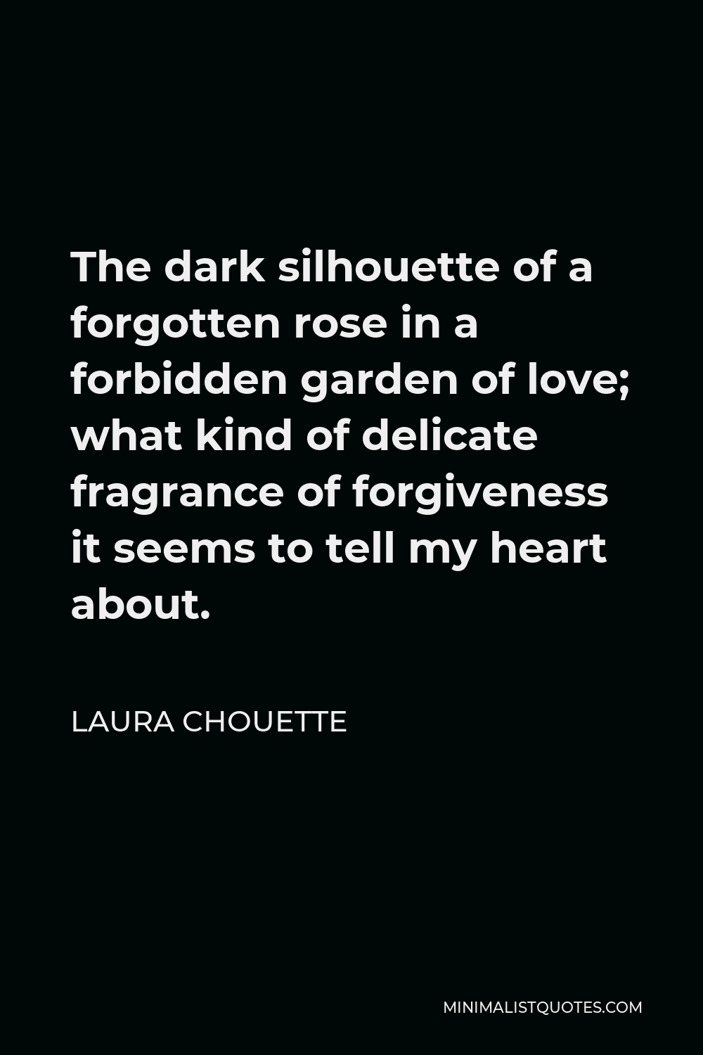Laura Chouette Quote - The dark silhouette of a forgotten rose in a forbidden garden of love; what kind of delicate fragrance of forgiveness it seems to tell my heart about.