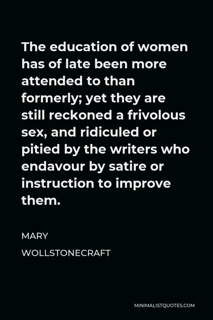 Mary Wollstonecraft Quote - The education of women has of late been more attended to than formerly; yet they are still reckoned a frivolous sex, and ridiculed or pitied by the writers who endavour by satire or instruction to improve them.