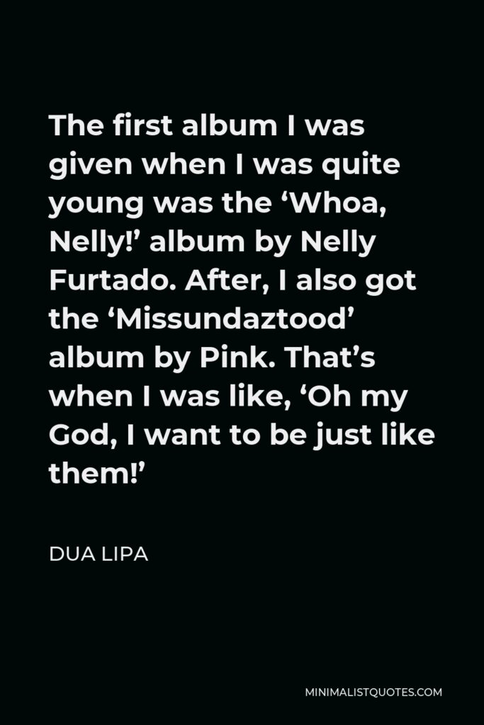 Dua Lipa Quote - The first album I was given when I was quite young was the ‘Whoa, Nelly!’ album by Nelly Furtado. After, I also got the ‘Missundaztood’ album by Pink. That’s when I was like, ‘Oh my God, I want to be just like them!’
