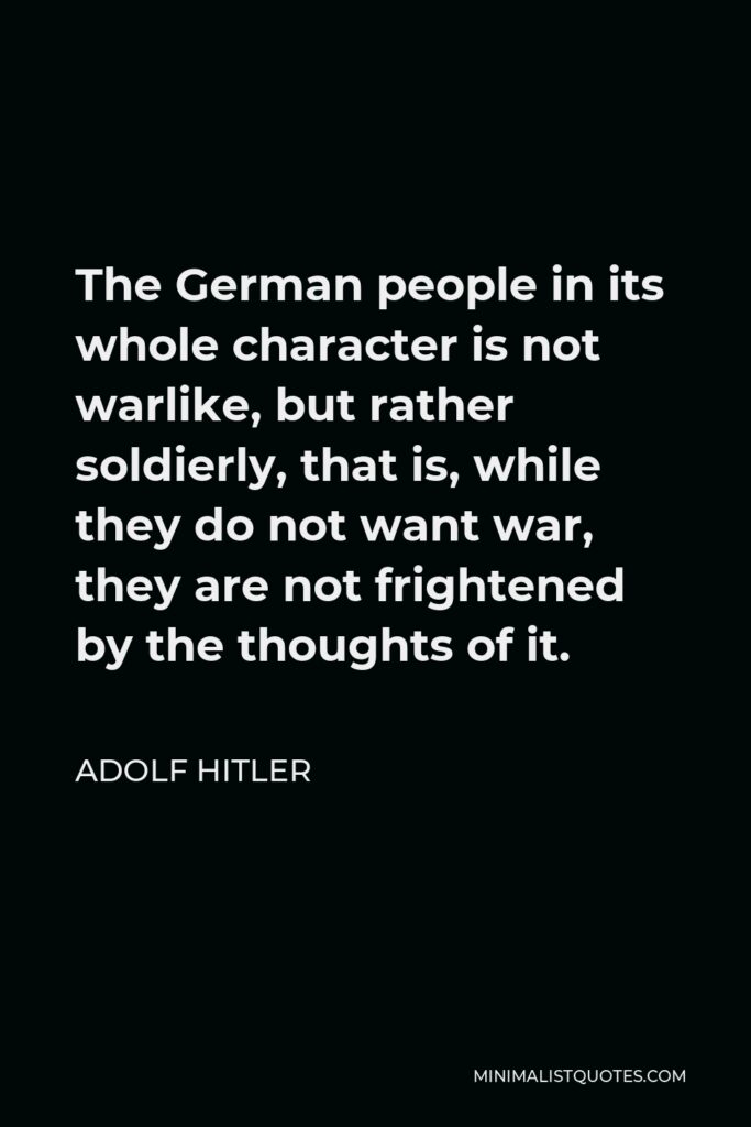 Adolf Hitler Quote - The German people in its whole character is not warlike, but rather soldierly, that is, while they do not want war, they are not frightened by the thoughts of it.