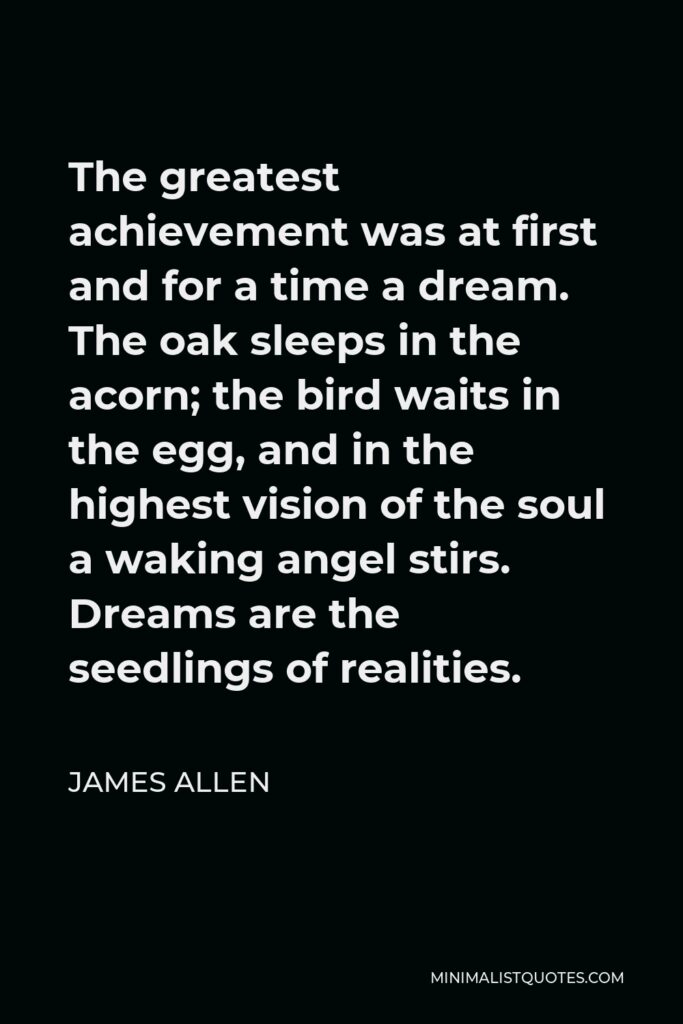 James Allen Quote - The greatest achievement was at first and for a time a dream. The oak sleeps in the acorn; the bird waits in the egg, and in the highest vision of the soul a waking angel stirs. Dreams are the seedlings of realities.