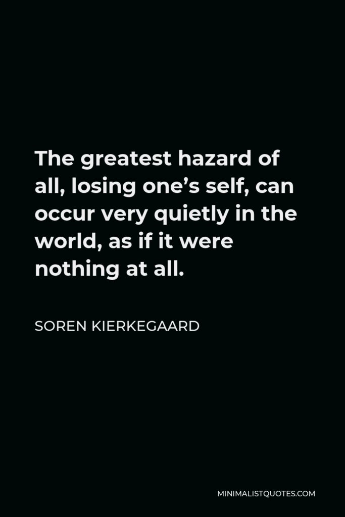 Soren Kierkegaard Quote - The greatest hazard of all, losing one’s self, can occur very quietly in the world, as if it were nothing at all.