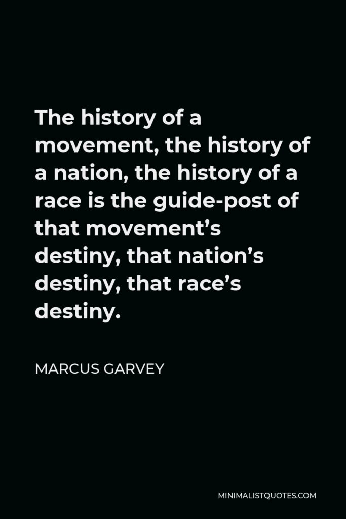 Marcus Garvey Quote - The history of a movement, the history of a nation, the history of a race is the guide-post of that movement’s destiny, that nation’s destiny, that race’s destiny.