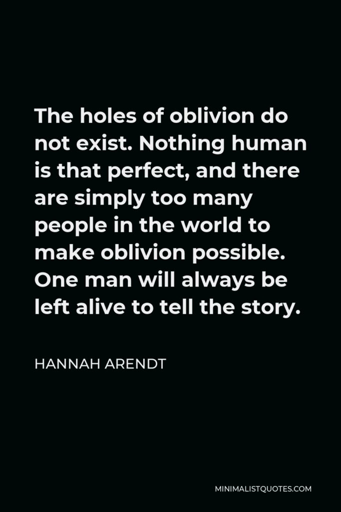 Hannah Arendt Quote - The holes of oblivion do not exist. Nothing human is that perfect, and there are simply too many people in the world to make oblivion possible. One man will always be left alive to tell the story.