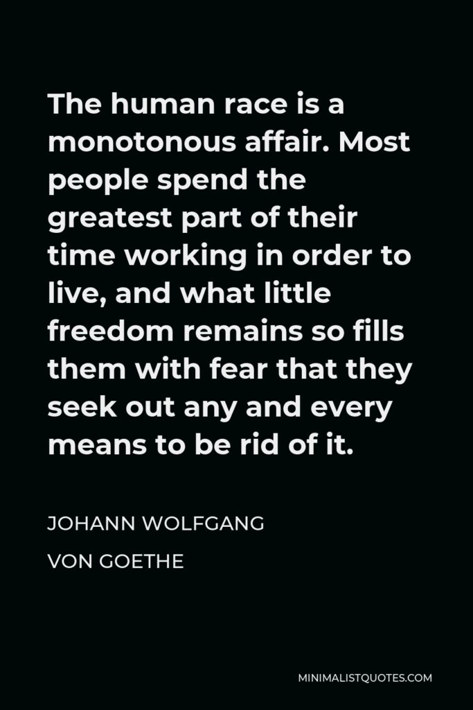 Johann Wolfgang von Goethe Quote - The human race is a monotonous affair. Most people spend the greatest part of their time working in order to live, and what little freedom remains so fills them with fear that they seek out any and every means to be rid of it.