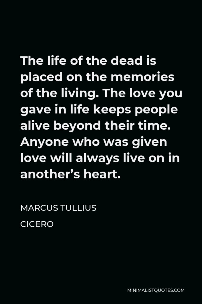 Marcus Tullius Cicero Quote - The life of the dead is placed on the memories of the living. The love you gave in life keeps people alive beyond their time. Anyone who was given love will always live on in another’s heart.