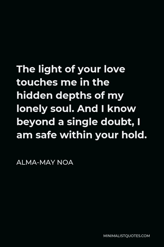 Alma-May Noa Quote - The light of your love touches me in the hidden depths of my lonely soul. And I know beyond a single doubt, I am safe within your hold.