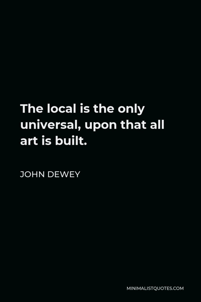 John Dewey Quote - The local is the only universal, upon that all art is built.