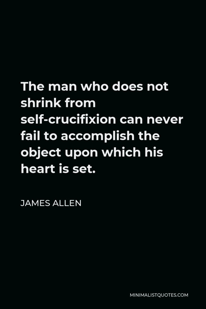 James Allen Quote - The man who does not shrink from self-crucifixion can never fail to accomplish the object upon which his heart is set.