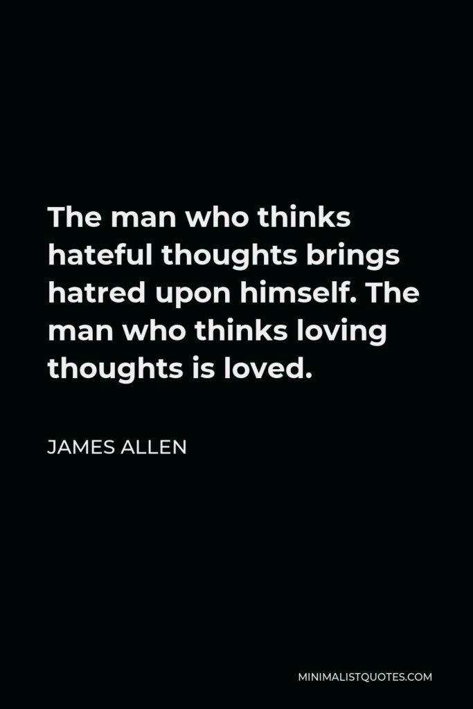 James Allen Quote - The man who thinks hateful thoughts brings hatred upon himself. The man who thinks loving thoughts is loved.