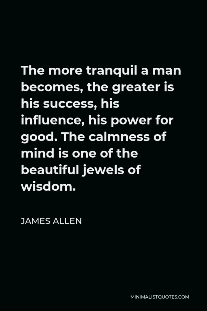 James Allen Quote - The more tranquil a man becomes, the greater is his success, his influence, his power for good.