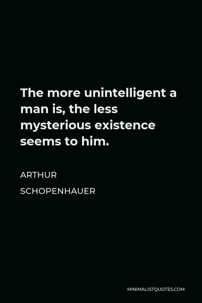 Arthur Schopenhauer Quote - The more unintelligent a man is, the less mysterious existence seems to him.