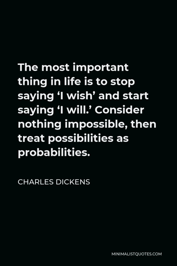 Charles Dickens Quote - The most important thing in life is to stop saying ‘I wish’ and start saying ‘I will.’ Consider nothing impossible, then treat possibilities as probabilities.