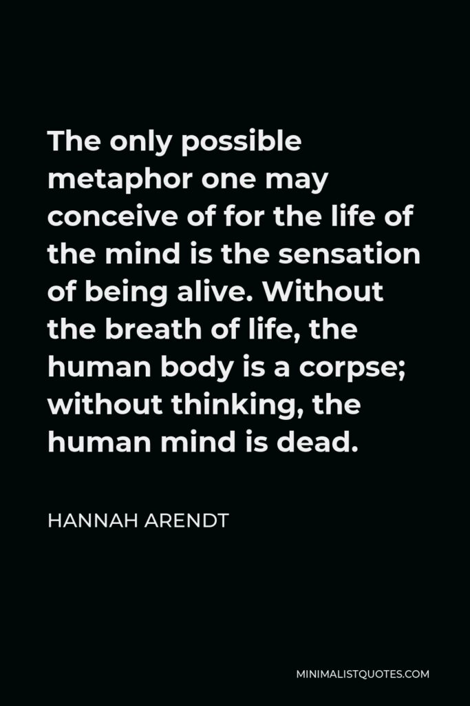 Hannah Arendt Quote - The only possible metaphor one may conceive of for the life of the mind is the sensation of being alive. Without the breath of life, the human body is a corpse; without thinking, the human mind is dead.