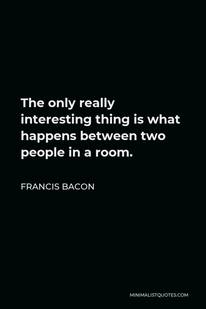 Francis Bacon Quote - The only really interesting thing is what happens between two people in a room.