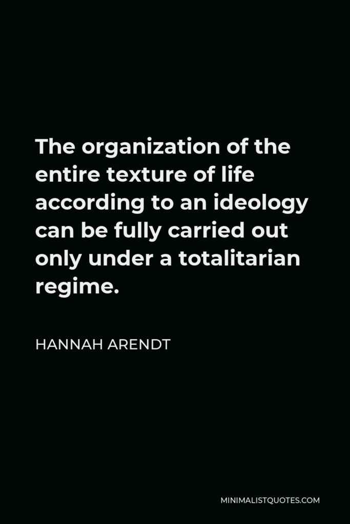 Hannah Arendt Quote - The organization of the entire texture of life according to an ideology can be fully carried out only under a totalitarian regime.