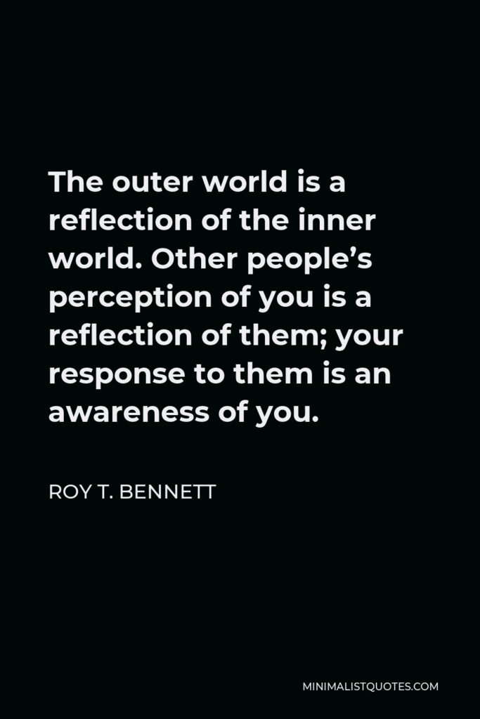 Roy T. Bennett Quote - The outer world is a reflection of the inner world. Other people’s perception of you is a reflection of them; your response to them is an awareness of you.