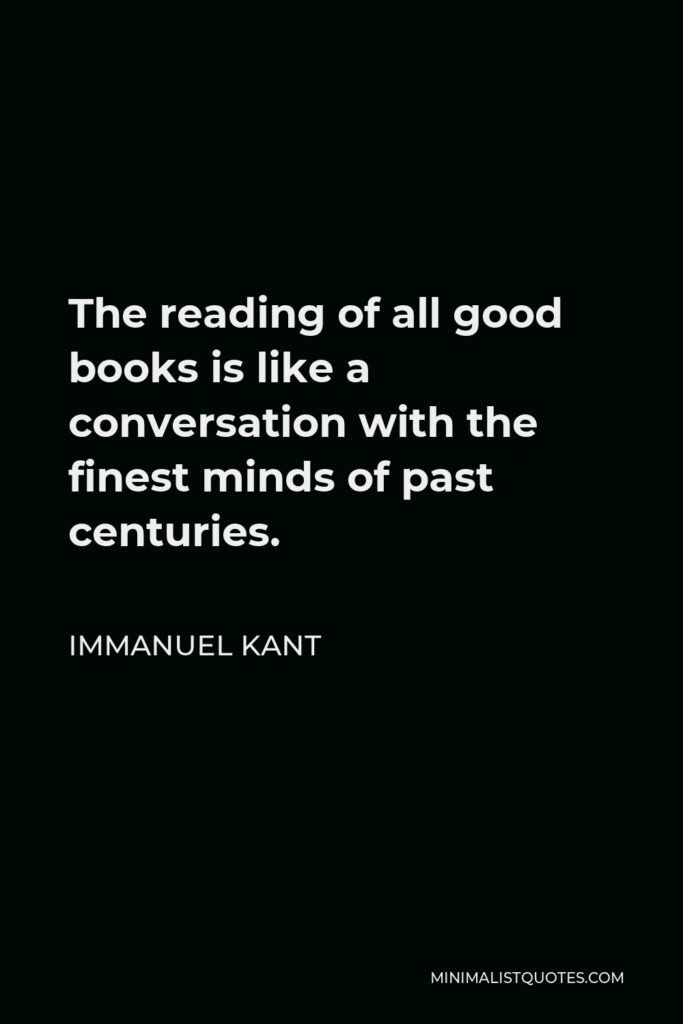 Immanuel Kant Quote - The reading of all good books is like a conversation with the finest minds of past centuries.