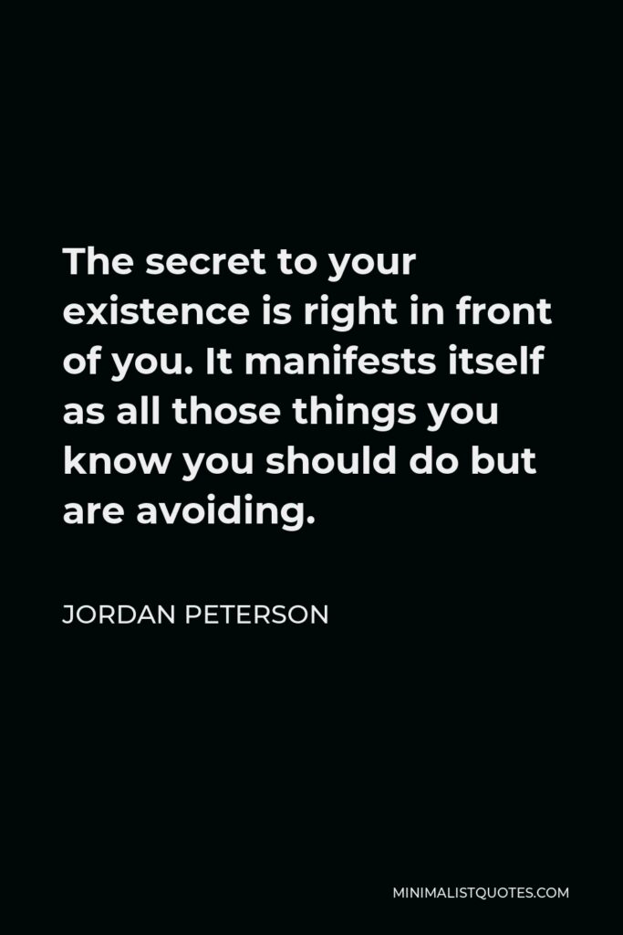 Jordan Peterson Quote - The secret to your existence is right in front of you. It manifests itself as all those things you know you should do but are avoiding.