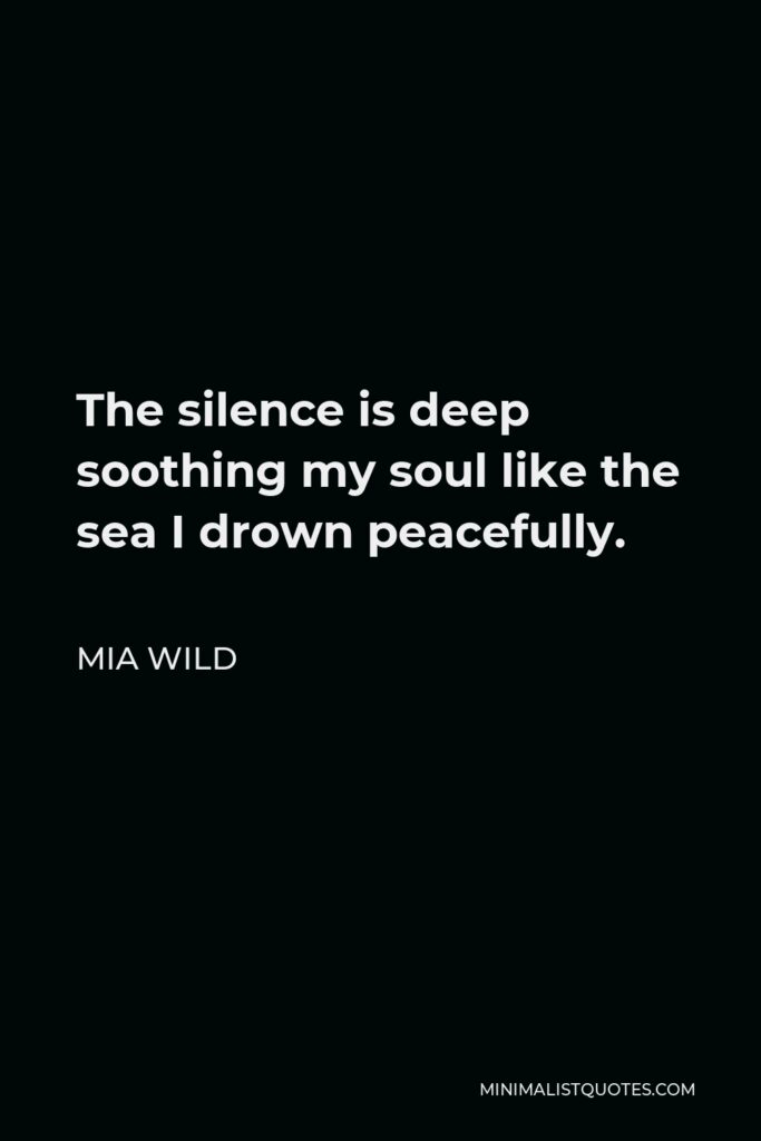 Mia Wild Quote - The silence is deep soothing my soul like the sea I drown peacefully.