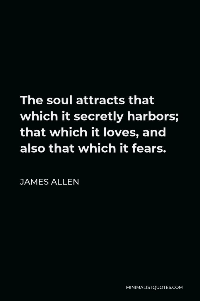 James Allen Quote - The soul attracts that which it secretly harbors; that which it loves, and also that which it fears.