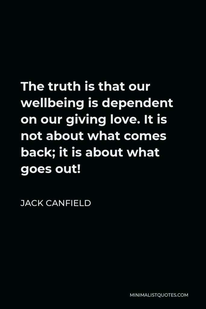Jack Canfield Quote - The truth is that our wellbeing is dependent on our giving love. It is not about what comes back; it is about what goes out!