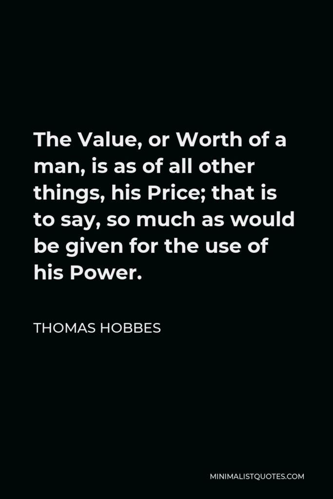 Thomas Hobbes Quote - The Value, or Worth of a man, is as of all other things, his Price; that is to say, so much as would be given for the use of his Power.