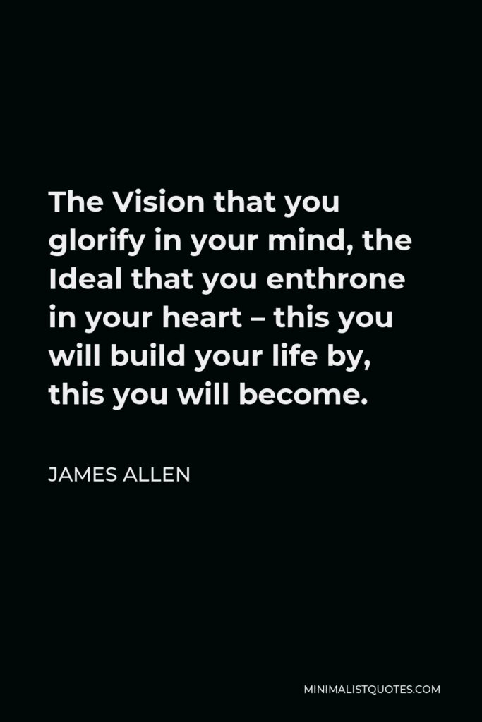 James Allen Quote - The Vision that you glorify in your mind, the Ideal that you enthrone in your heart – this you will build your life by, this you will become.