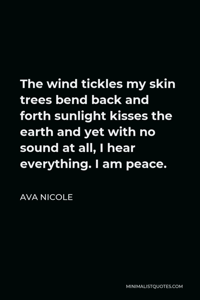 Ava Nicole Quote - The wind tickles my skin trees bend back and forth sunlight kisses the earth and yet with no sound at all, I hear everything. I am peace.