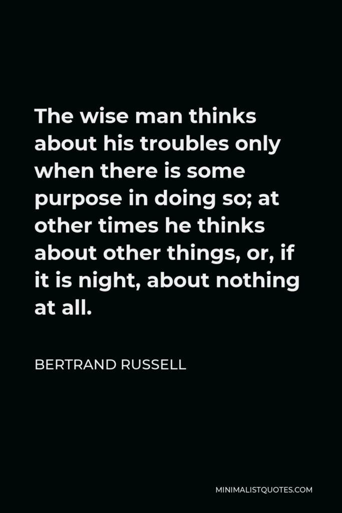 Bertrand Russell Quote - The wise man thinks about his troubles only when there is some purpose in doing so; at other times he thinks about other things, or, if it is night, about nothing at all.