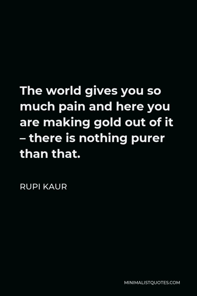 Rupi Kaur Quote - The world gives you so much pain and here you are making gold out of it – there is nothing purer than that.