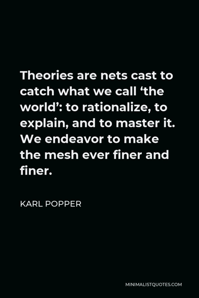 Karl Popper Quote - Theories are nets cast to catch what we call ‘the world’: to rationalize, to explain, and to master it. We endeavor to make the mesh ever finer and finer.